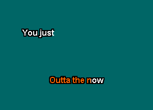 Outta the now