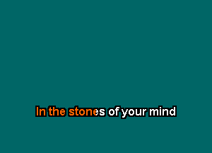 In the stones ofyour mind