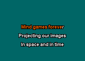 Mind games forever

Projecting our images

In space and in time