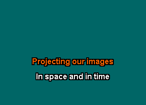 Projecting our images

In space and in time