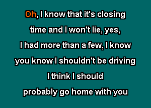 Oh, I know that it's closing
time and I won't lie, yes,

I had more than a few, I know

you knowl shouldn't be driving
Ithink I should

probably go home with you