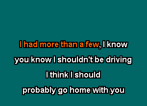 I had more than a few, I know

you knowl shouldn't be driving
Ithink I should

probably go home with you