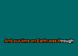 And our time on Earth was through