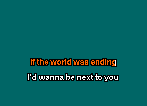 lfthe world was ending

I'd wanna be next to you