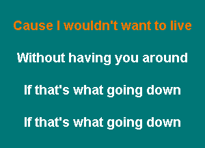 Cause I wouldn't want to live
Without having you around
If that's what going down

If that's what going down