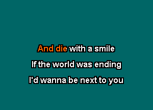 And die with a smile

lfthe world was ending

I'd wanna be next to you