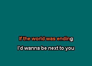 lfthe world was ending

I'd wanna be next to you