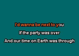 I'd wanna be next to you

lfthe party was over

And our time on Earth was through