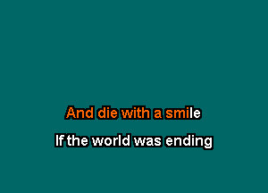 And die with a smile

If the world was ending