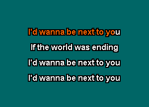 I'd wanna be next to you
lfthe world was ending

I'd wanna be next to you

I'd wanna be next to you