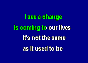 I see a change

is coming to our lives

lfs not the same
as it used to be