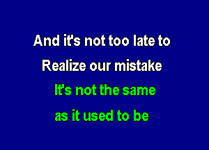 And it's not too late to

Realize our mistake
lfs not the same

as it used to be