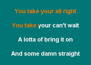 You take your all right
You take your can't wait

A lotta of bring it on

And some damn straight