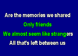 Are the memories we shared
Only friends

We almost seem like strangers
All that's left between us