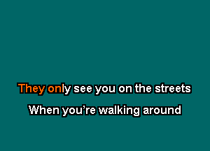 They only see you on the streets

When you're walking around