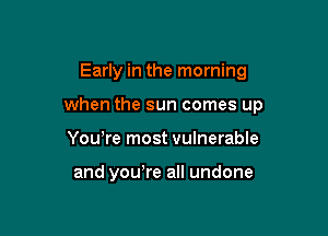 Early in the morning

when the sun comes up

Yowre most vulnerable

and yowre all undone