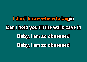 I dom know where to begin

Can I hold you till the walls cave in
Baby, I am so obsessed

Baby, I am so obsessed