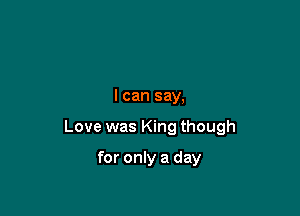 I can say,

Love was King though

for only a day