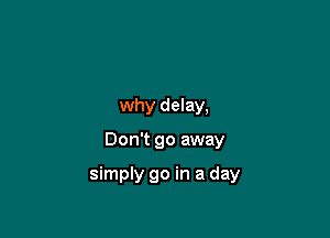 why delay,

Don't go away

simply go in a day