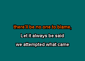 there'll be no one to blame,

Let it always be said

we attempted what came