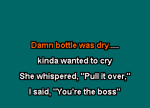 Damn bottle was dry .....

kinda wanted to cry

She whispered, Pull it over,

I said, You're the boss