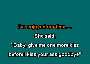 I've enjoyed our time .....
She said,

Baby, give me one more kiss

before I kiss your ass goodbye