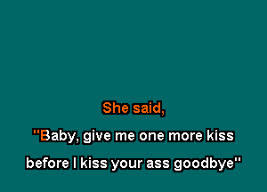 She said,

Baby, give me one more kiss

before I kiss your ass goodbye