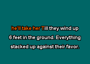 he'll take her Till they wind up

6 feet in the ground. Everything

stacked up against their favor.