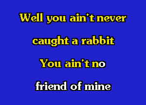 Well you ain't never

caught a rabbit

You ain't no

friend of mine