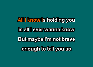 All I know is holding you

is all I everwanna know
But maybe Pm not brave

enough to tell you so