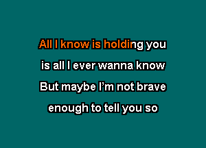 All I know is holding you

is all I everwanna know
But maybe Pm not brave

enough to tell you so