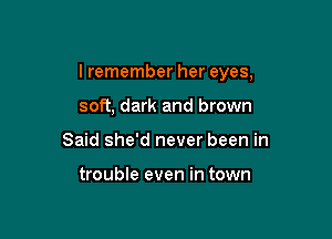 I remember her eyes,

soft, dark and brown
Said she'd never been in

trouble even in town