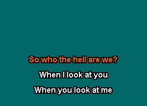 So who the hell are we?

When I look at you

When you look at me