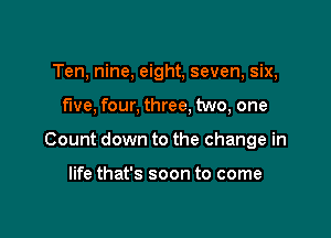 Ten, nine, eight, seven, six,

five, four, three, two, one

Count down to the change in

life that's soon to come