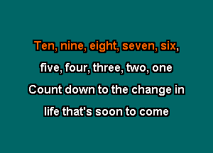 Ten, nine, eight, seven, six,

five, four, three, two, one

Count down to the change in

life that's soon to come