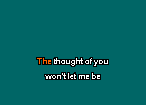 The thought of you

won't let me be