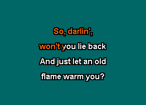 So, darlin',
won't you lie back

Andjust let an old

flame warm you?