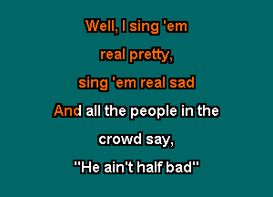 Well, I sing 'em

real pretty,

sing 'em real sad

And all the people in the

crowd say,

He ain't halfbad