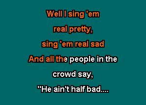 Well I sing 'em

real pretty,

sing 'em real sad

And all the people in the

crowd say,

He ain't half bad....