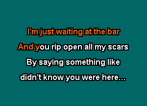 Pm just waiting at the bar

And you rip open all my scars

By saying something like

didn't know you were here...