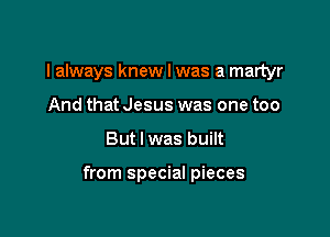 I always knew I was a martyr
And that Jesus was one too

But I was built

from special pieces