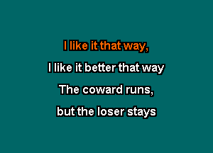 I like it that way,

I like it better that way

The coward runs,

but the loser stays