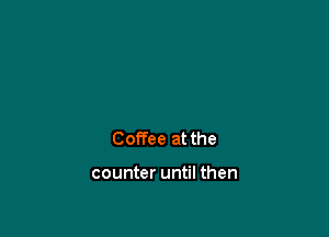 Coffee at the

counter until then