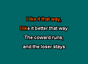 I like it that way,

I like it better that way

The coward runs,

and the loser stays