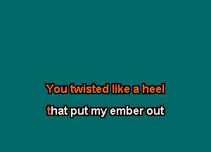 You twisted like a heel

that put my ember out