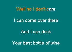 Well no I don't care
I can come over there

And I can drink

Your best bottle ofwine