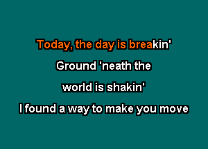 Today, the day is breakin'
Ground 'neath the

world is shakin'

I found a way to make you move