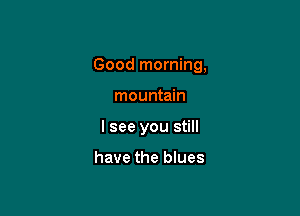 Good morning,

mountain
I see you still

have the blues