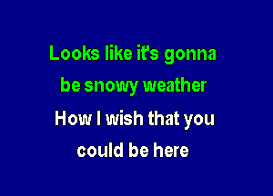 Looks like ifs gonna
be snowy weather

How I wish that you

could be here