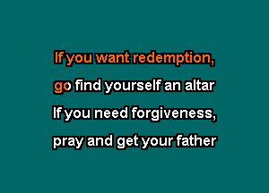 If you want redemption,

go fund yourself an altar

lfyou need forgiveness,

pray and get your father